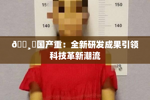 🌸‌国产重：全新研发成果引领科技革新潮流