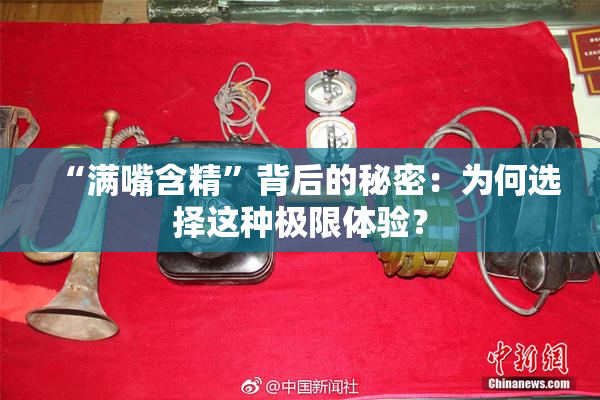 “满嘴含精”背后的秘密：为何选择这种极限体验？
