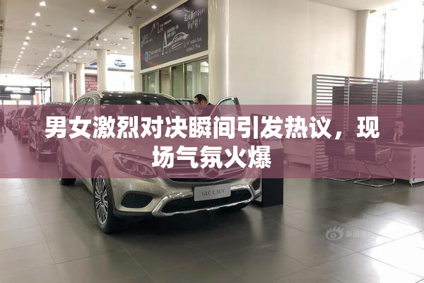 男女激烈对决瞬间引发热议，现场气氛火爆