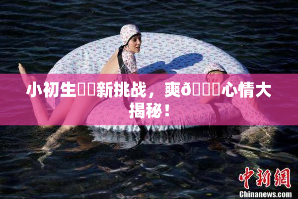 小初生❌‌新挑战，爽🔞心情大揭秘！