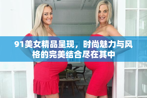91美女精品呈现，时尚魅力与风格的完美结合尽在其中