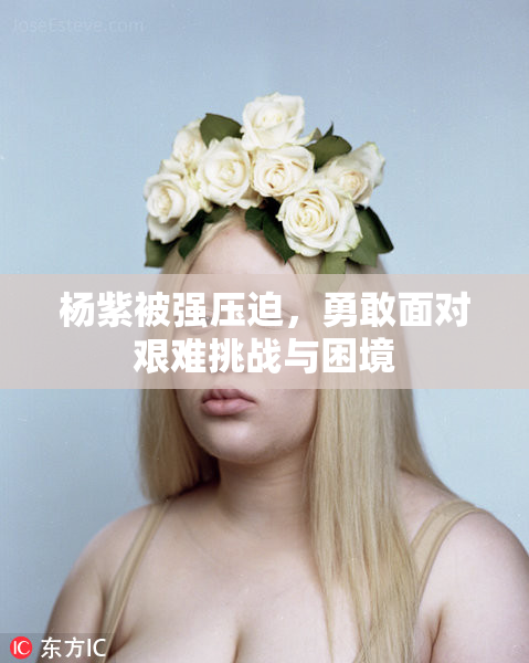 杨紫被强压迫，勇敢面对艰难挑战与困境