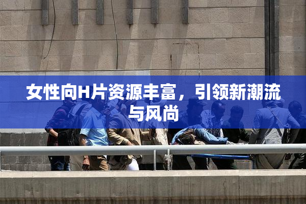 女性向H片资源丰富，引领新潮流与风尚