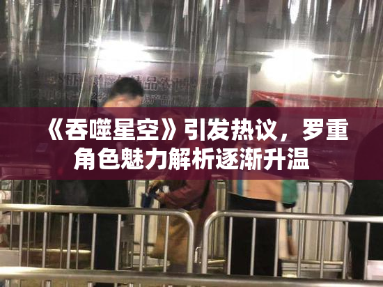 《吞噬星空》引发热议，罗重角色魅力解析逐渐升温