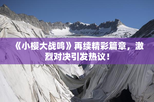 《小樱大战鸣》再续精彩篇章，激烈对决引发热议！