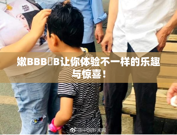 嫩BBB槡B让你体验不一样的乐趣与惊喜！