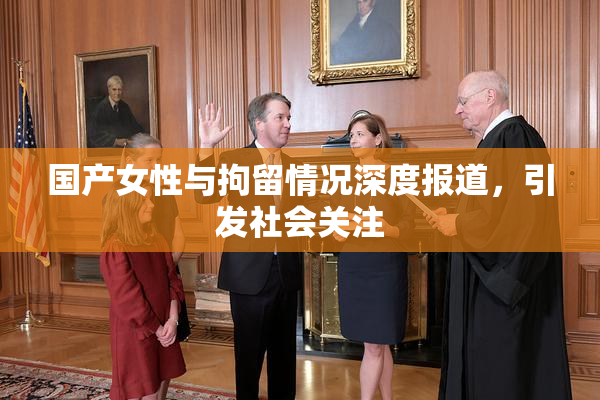 国产女性与拘留情况深度报道，引发社会关注