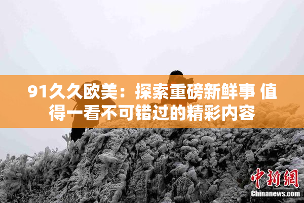 91久久欧美：探索重磅新鲜事 值得一看不可错过的精彩内容