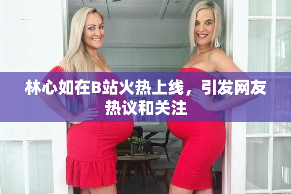 林心如在B站火热上线，引发网友热议和关注