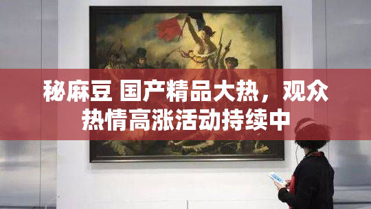 秘麻豆 国产精品大热，观众热情高涨活动持续中