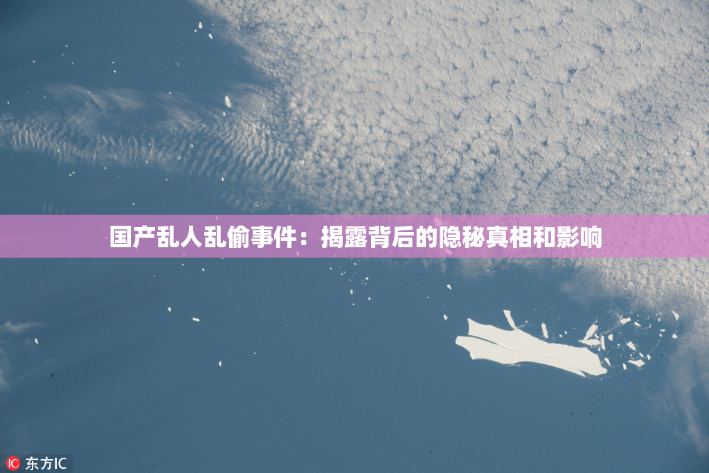 国产乱人乱偷事件：揭露背后的隐秘真相和影响