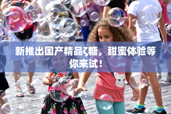 新推出国产精品ζ糖，甜蜜体验等你来试！