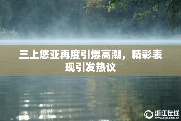 三上悠亚再度引爆高潮，精彩表现引发热议