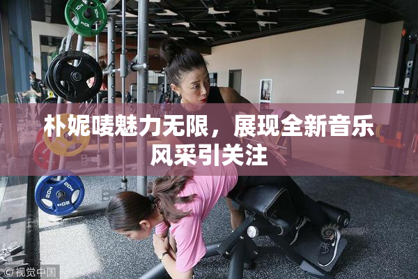 朴妮唛魅力无限，展现全新音乐风采引关注