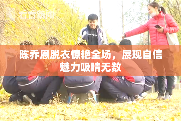 陈乔恩脱衣惊艳全场，展现自信魅力吸睛无数