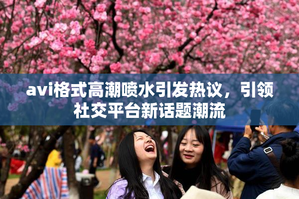 avi格式高潮喷水引发热议，引领社交平台新话题潮流