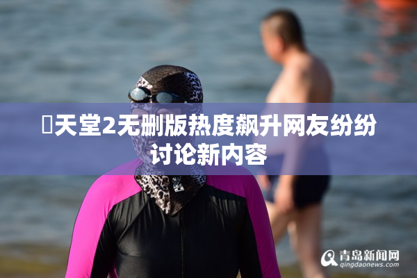 妺天堂2无删版热度飙升网友纷纷讨论新内容