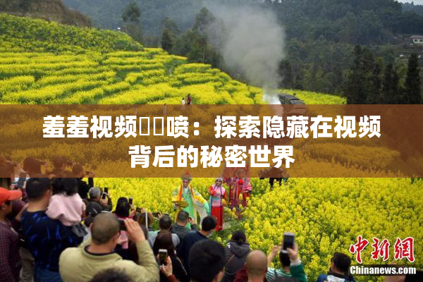 羞羞视频❌‌喷：探索隐藏在视频背后的秘密世界