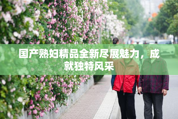 国产熟妇精品全新尽展魅力，成就独特风采