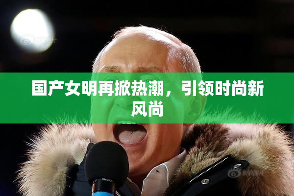 国产女明再掀热潮，引领时尚新风尚