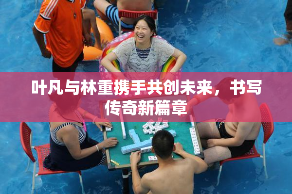 叶凡与林重携手共创未来，书写传奇新篇章