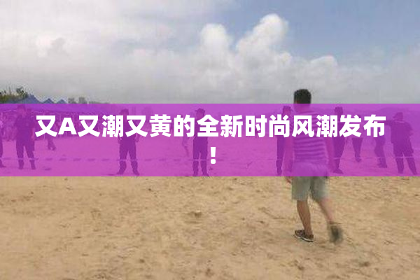 又A又潮又黄的全新时尚风潮发布！