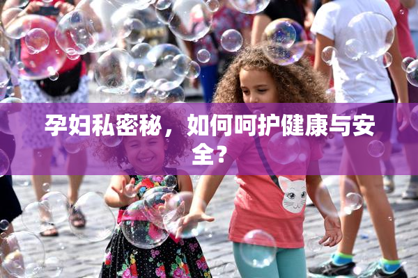 孕妇私密秘，如何呵护健康与安全？