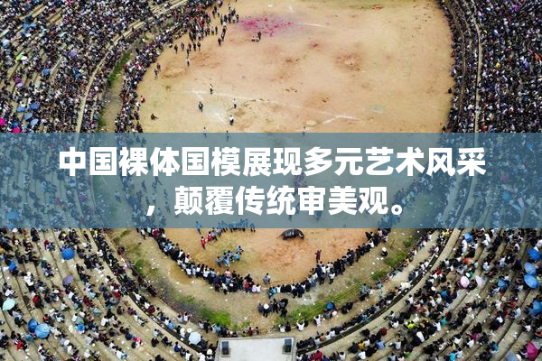 中国裸体国模展现多元艺术风采，颠覆传统审美观。