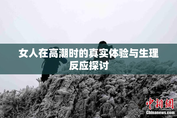 女人在高潮时的真实体验与生理反应探讨