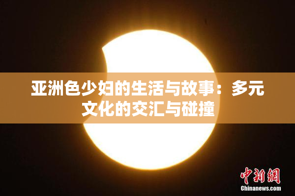 亚洲色少妇的生活与故事：多元文化的交汇与碰撞