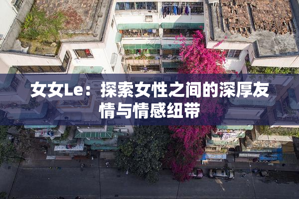 女女Le：探索女性之间的深厚友情与情感纽带