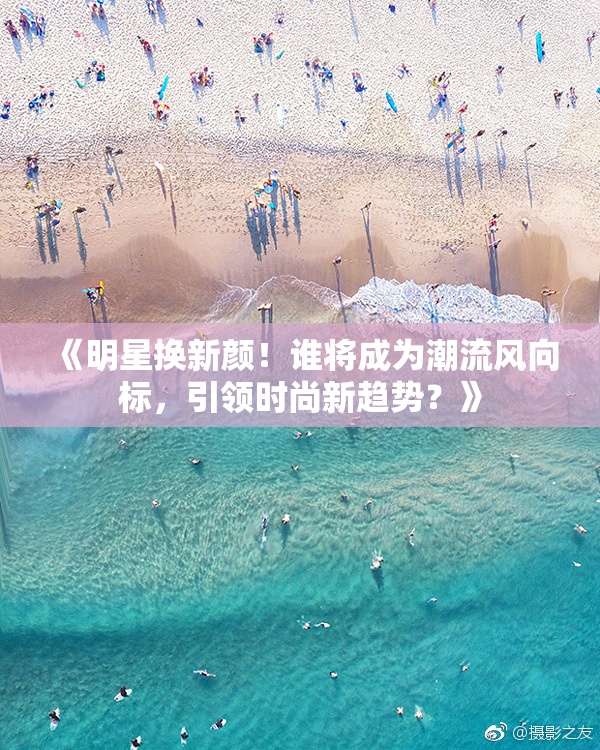 《明星换新颜！谁将成为潮流风向标，引领时尚新趋势？》