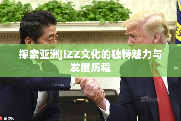 探索亚洲jiZZ文化的独特魅力与发展历程