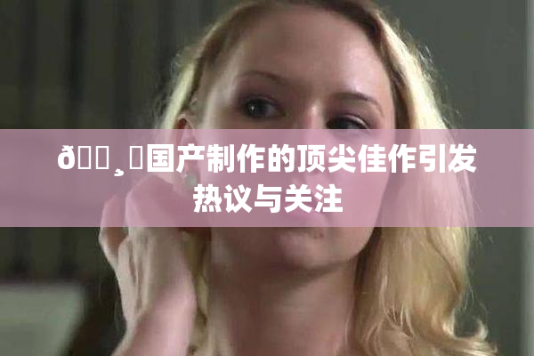 🌸‌国产制作的顶尖佳作引发热议与关注