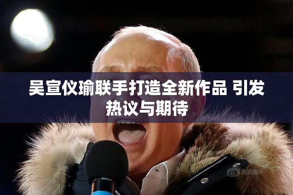 吴宣仪瑜联手打造全新作品 引发热议与期待