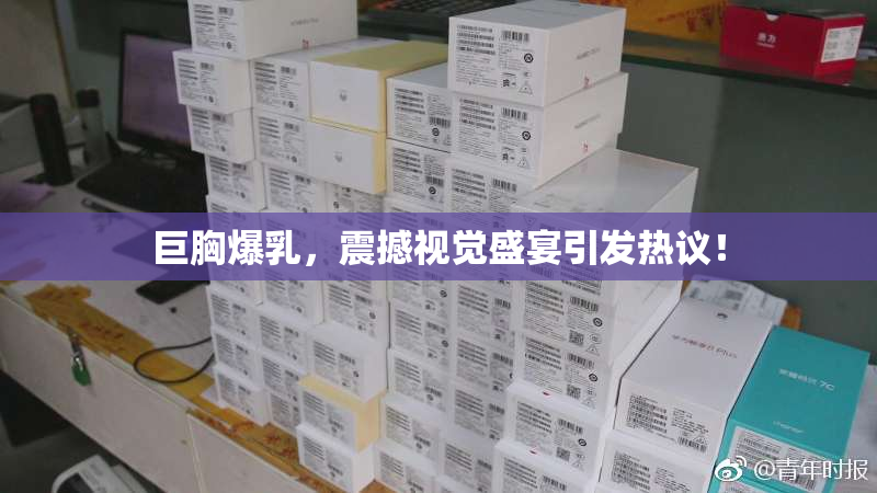 巨胸爆乳，震撼视觉盛宴引发热议！