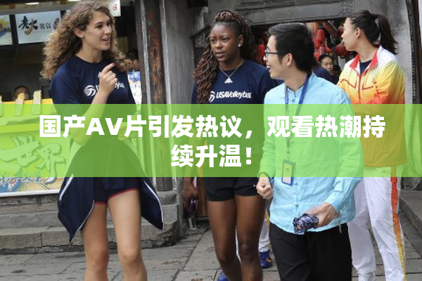 国产AV片引发热议，观看热潮持续升温！