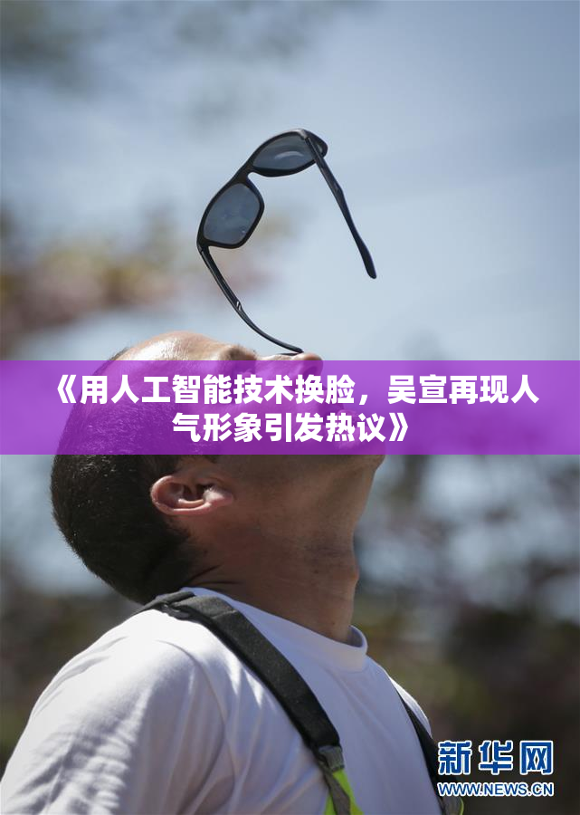 《用人工智能技术换脸，吴宣再现人气形象引发热议》