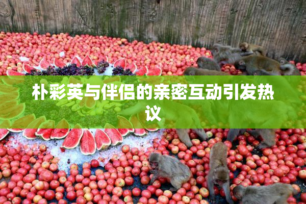 朴彩英与伴侣的亲密互动引发热议