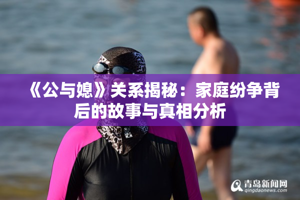 《公与媳》关系揭秘：家庭纷争背后的故事与真相分析