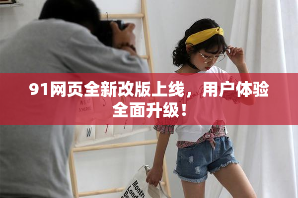 91网页全新改版上线，用户体验全面升级！
