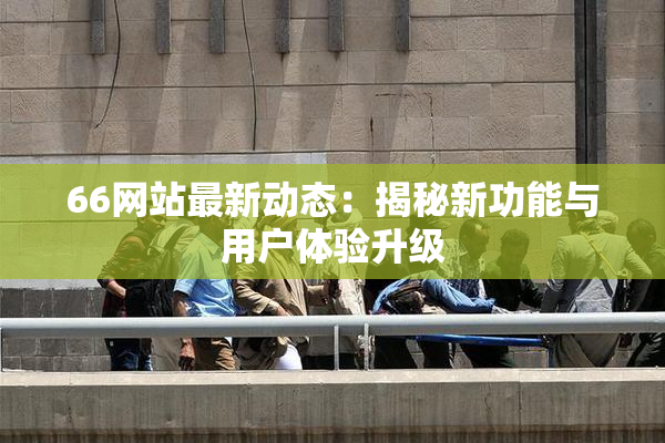 66网站最新动态：揭秘新功能与用户体验升级