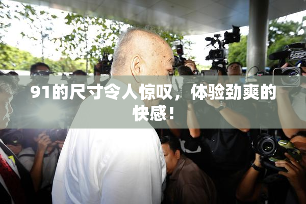 91的尺寸令人惊叹，体验劲爽的快感！