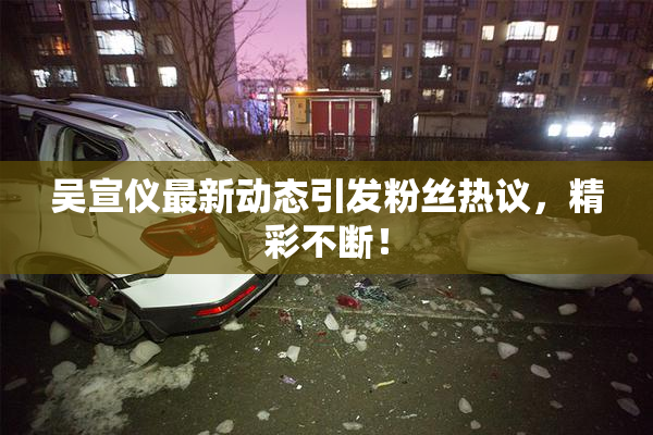 吴宣仪最新动态引发粉丝热议，精彩不断！