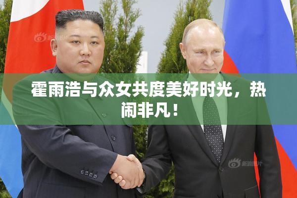 霍雨浩与众女共度美好时光，热闹非凡！