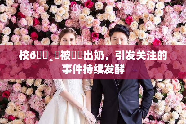 校🌸‌被❌‌出奶，引发关注的事件持续发酵
