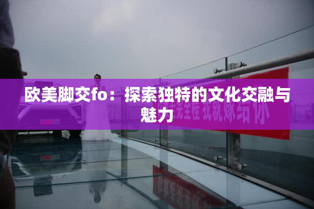 欧美脚交fo：探索独特的文化交融与魅力