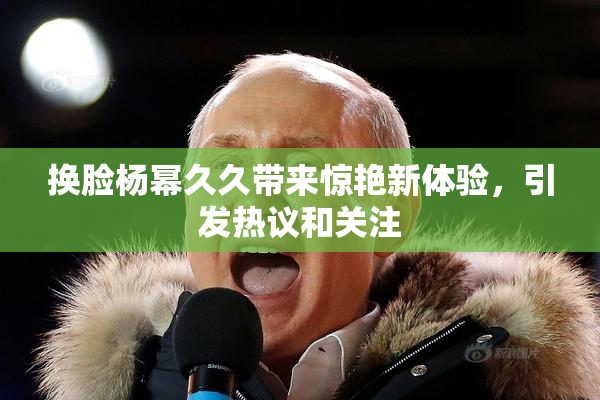 换脸杨幂久久带来惊艳新体验，引发热议和关注