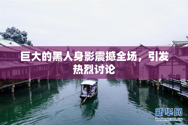 巨大的黑人身影震撼全场，引发热烈讨论