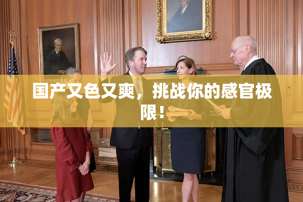 国产又色又爽，挑战你的感官极限！